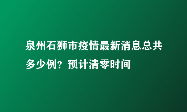 泉州石狮市疫情最新消息总共多少例？预计清零时间