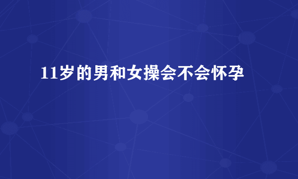 11岁的男和女操会不会怀孕