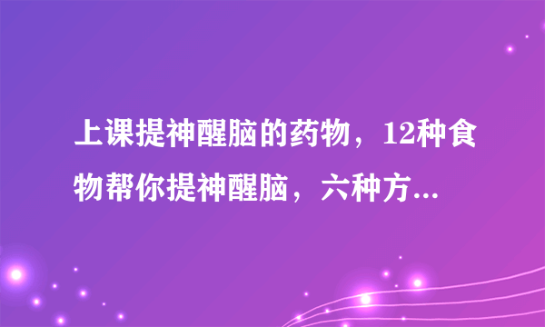 上课提神醒脑的药物，12种食物帮你提神醒脑，六种方法帮助你快速提神醒脑，六种必备提神醒脑药