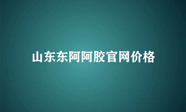 山东东阿阿胶官网价格