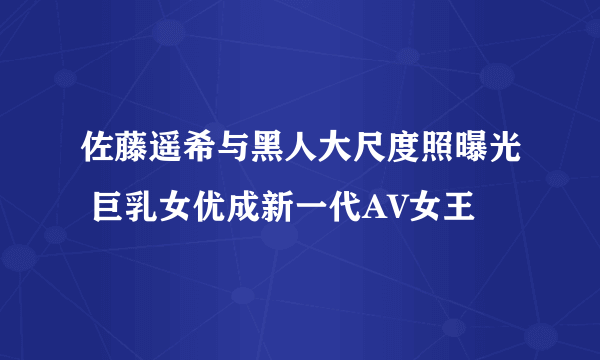 佐藤遥希与黑人大尺度照曝光 巨乳女优成新一代AV女王