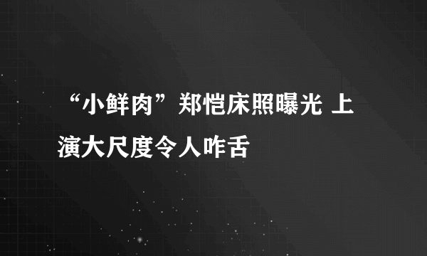 “小鲜肉”郑恺床照曝光 上演大尺度令人咋舌