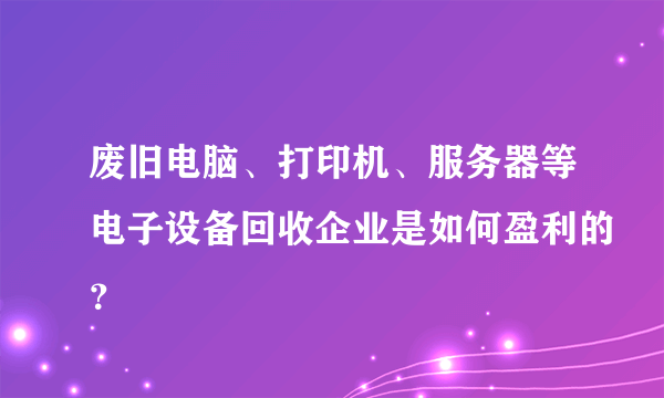 废旧电脑、打印机、服务器等电子设备回收企业是如何盈利的？