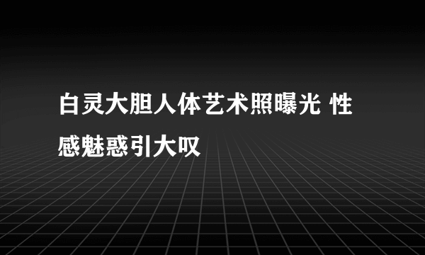 白灵大胆人体艺术照曝光 性感魅惑引大叹