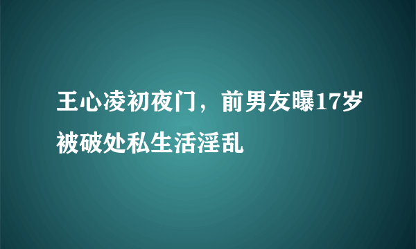 王心凌初夜门，前男友曝17岁被破处私生活淫乱 