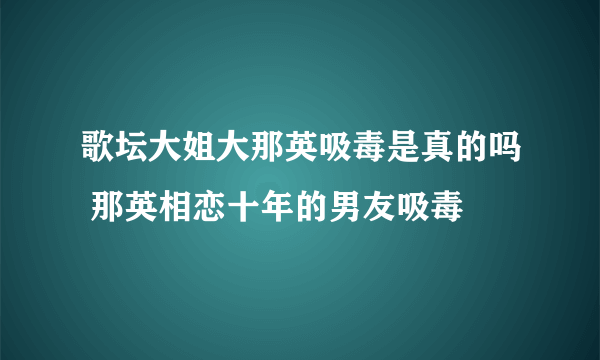 歌坛大姐大那英吸毒是真的吗 那英相恋十年的男友吸毒