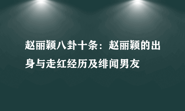 赵丽颖八卦十条：赵丽颖的出身与走红经历及绯闻男友