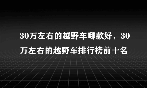 30万左右的越野车哪款好，30万左右的越野车排行榜前十名