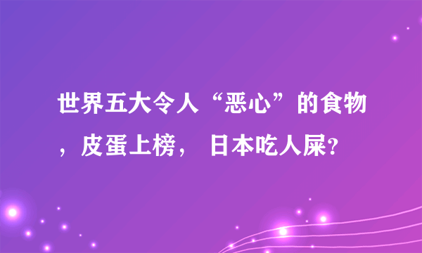 世界五大令人“恶心”的食物，皮蛋上榜， 日本吃人屎？