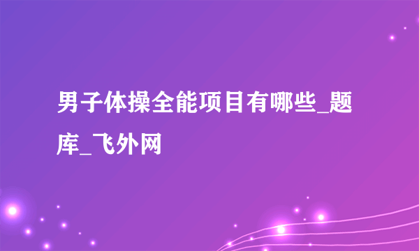 男子体操全能项目有哪些_题库_飞外网