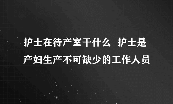 护士在待产室干什么  护士是产妇生产不可缺少的工作人员