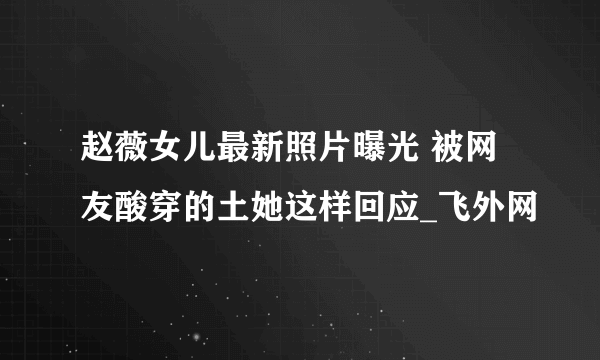 赵薇女儿最新照片曝光 被网友酸穿的土她这样回应_飞外网