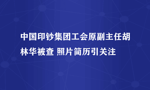 中国印钞集团工会原副主任胡林华被查 照片简历引关注