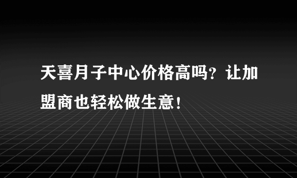 天喜月子中心价格高吗？让加盟商也轻松做生意！