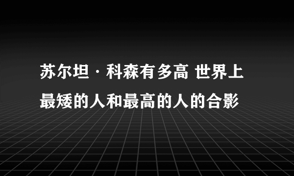 苏尔坦·科森有多高 世界上最矮的人和最高的人的合影