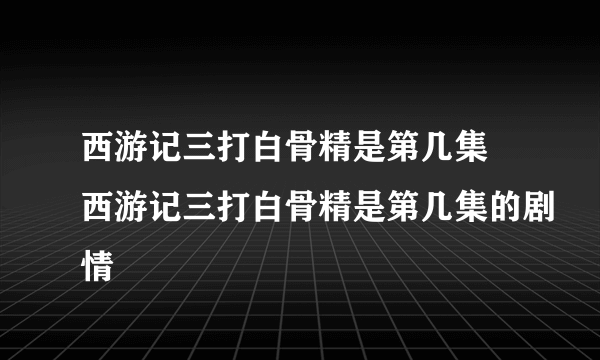 西游记三打白骨精是第几集 西游记三打白骨精是第几集的剧情