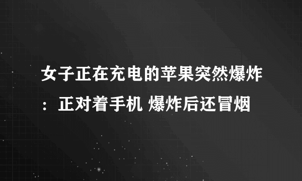 女子正在充电的苹果突然爆炸：正对着手机 爆炸后还冒烟