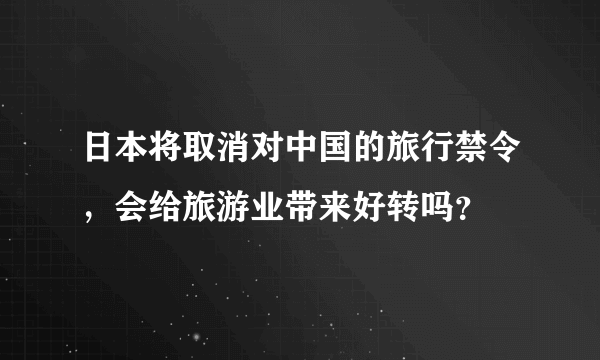 日本将取消对中国的旅行禁令，会给旅游业带来好转吗？