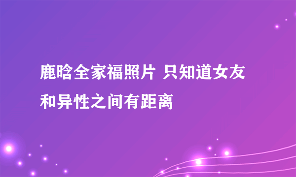 鹿晗全家福照片 只知道女友和异性之间有距离