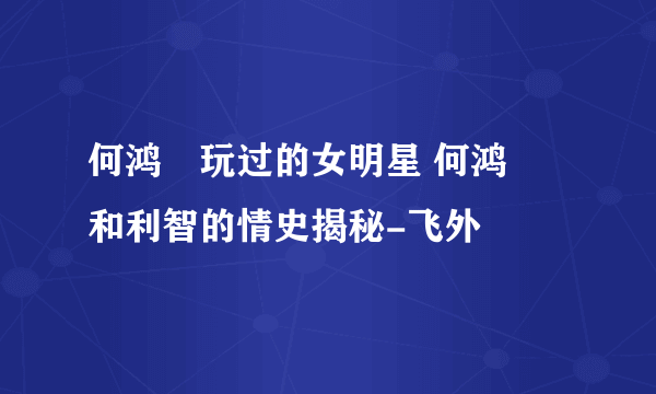 何鸿燊玩过的女明星 何鸿燊和利智的情史揭秘-飞外