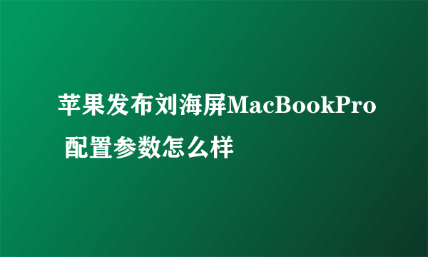 苹果发布刘海屏MacBookPro 配置参数怎么样