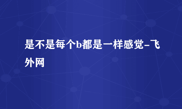 是不是每个b都是一样感觉-飞外网