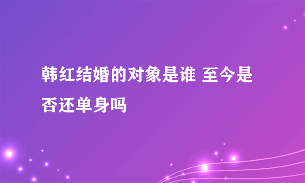 韩红结婚的对象是谁 至今是否还单身吗