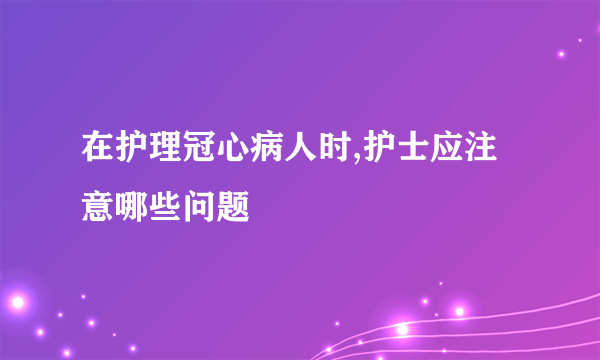 在护理冠心病人时,护士应注意哪些问题