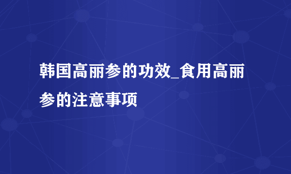 韩国高丽参的功效_食用高丽参的注意事项