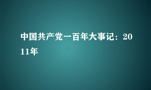 中国共产党一百年大事记：2011年