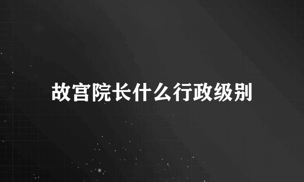 故宫院长什么行政级别