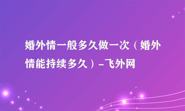 婚外情一般多久做一次（婚外情能持续多久）-飞外网