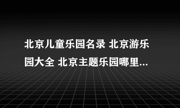 北京儿童乐园名录 北京游乐园大全 北京主题乐园哪里好【北京景点】