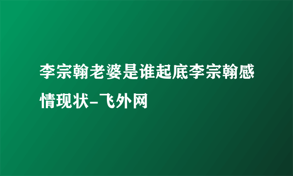 李宗翰老婆是谁起底李宗翰感情现状-飞外网