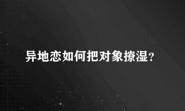 异地恋如何把对象撩湿？