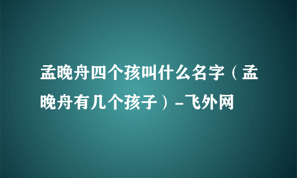 孟晚舟四个孩叫什么名字（孟晚舟有几个孩子）-飞外网