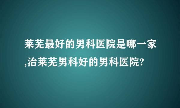 莱芜最好的男科医院是哪一家,治莱芜男科好的男科医院?