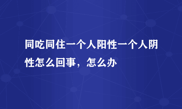 同吃同住一个人阳性一个人阴性怎么回事，怎么办