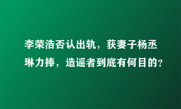 李荣浩否认出轨，获妻子杨丞琳力捧，造谣者到底有何目的？