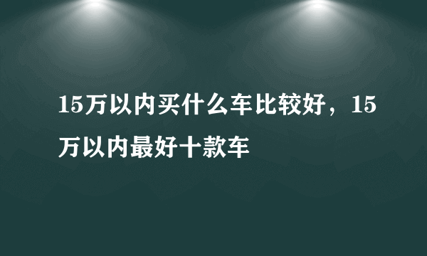 15万以内买什么车比较好，15万以内最好十款车