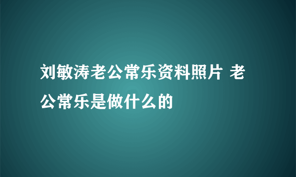 刘敏涛老公常乐资料照片 老公常乐是做什么的