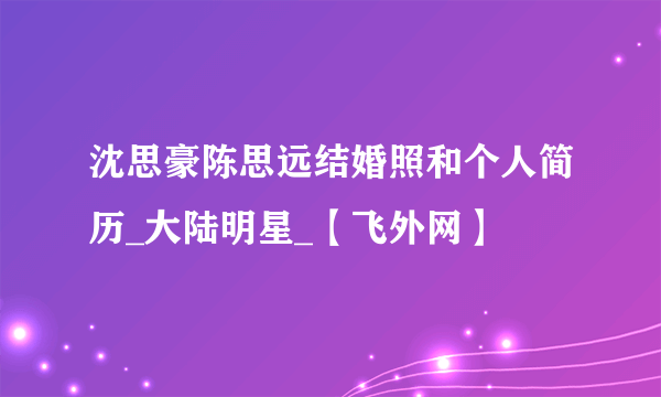 沈思豪陈思远结婚照和个人简历_大陆明星_【飞外网】