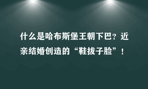 什么是哈布斯堡王朝下巴？近亲结婚创造的“鞋拔子脸”！