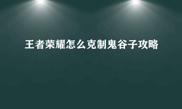 王者荣耀怎么克制鬼谷子攻略