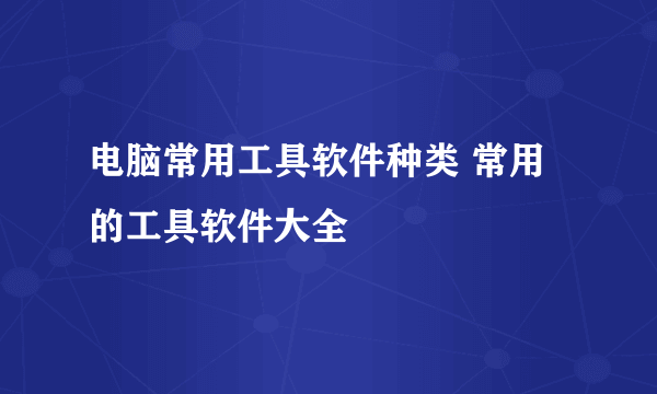 电脑常用工具软件种类 常用的工具软件大全