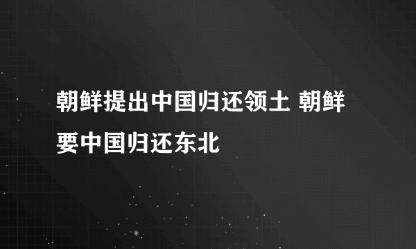 朝鲜提出中国归还领土 朝鲜要中国归还东北