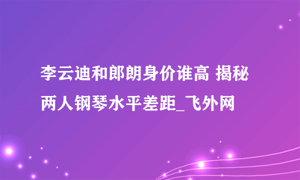 李云迪和郎朗身价谁高 揭秘两人钢琴水平差距_飞外网