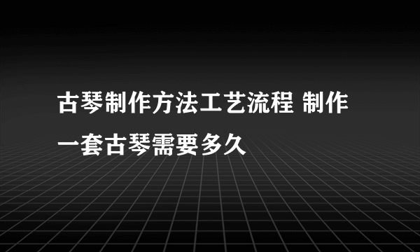 古琴制作方法工艺流程 制作一套古琴需要多久