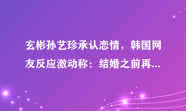 玄彬孙艺珍承认恋情，韩国网友反应激动称：结婚之前再合作一次吧