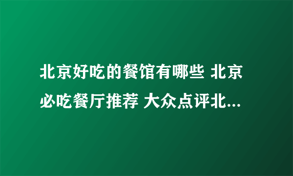 北京好吃的餐馆有哪些 北京必吃餐厅推荐 大众点评北京必吃榜2022